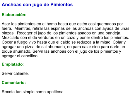 Anchoas con jugo de Pimientos   Elaboración:  Asar los pimíentos en el homo hasta que estén casi quemados por fuera.  Mientras, retirar las espinas de las anchoas con ayuda de unas pinzas.  Recoger el jugo de los pimientos asados en una bandeja. Mezclarlo con el de verduras en un cazo y poner dentro los pimientos. Cocer a fuego vivo hasta que el caldo se reduzca a la mitad. Colar y agregar una pizca de sal ahumada, no para salar sino para darle un toque ahumado. Servir las anchoas con el jugo de los pimientos y agregar el cebollino. Emplatado:  Servir caliente.   Comentario:  Receta tan simple como apetitosa.