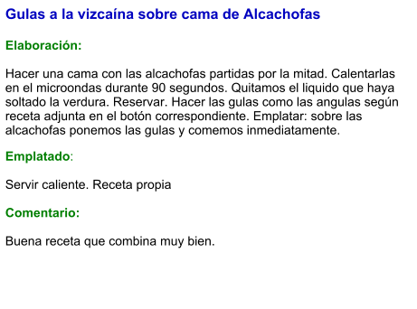 Gulas a la vizcaína sobre cama de Alcachofas   Elaboración:  Hacer una cama con las alcachofas partidas por la mitad. Calentarlas en el microondas durante 90 segundos. Quitamos el liquido que haya soltado la verdura. Reservar. Hacer las gulas como las angulas según receta adjunta en el botón correspondiente. Emplatar: sobre las alcachofas ponemos las gulas y comemos inmediatamente. Emplatado:  Servir caliente. Receta propia  Comentario:  Buena receta que combina muy bien.
