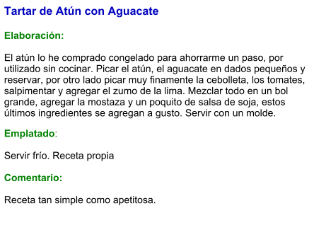 Tartar de Atún con Aguacate   Elaboración:  El atún lo he comprado congelado para ahorrarme un paso, por utilizado sin cocinar. Picar el atún, el aguacate en dados pequeños y reservar, por otro lado picar muy finamente la cebolleta, los tomates, salpimentar y agregar el zumo de la lima. Mezclar todo en un bol grande, agregar la mostaza y un poquito de salsa de soja, estos últimos ingredientes se agregan a gusto. Servir con un molde. Emplatado:  Servir frío. Receta propia   Comentario:  Receta tan simple como apetitosa.