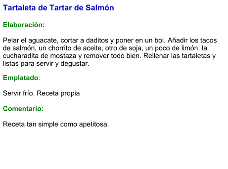 Tartaleta de Tartar de Salmón   Elaboración:  Pelar el aguacate, cortar a daditos y poner en un bol. Añadir los tacos de salmón, un chorrito de aceite, otro de soja, un poco de limón, la cucharadita de mostaza y remover todo bien. Rellenar las tartaletas y listas para servir y degustar. Emplatado:  Servir frío. Receta propia   Comentario:  Receta tan simple como apetitosa.