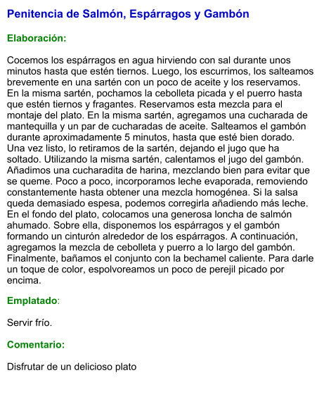 Penitencia de Salmón, Espárragos y Gambón   Elaboración:  Cocemos los espárragos en agua hirviendo con sal durante unos minutos hasta que estén tiernos. Luego, los escurrimos, los salteamos brevemente en una sartén con un poco de aceite y los reservamos. En la misma sartén, pochamos la cebolleta picada y el puerro hasta que estén tiernos y fragantes. Reservamos esta mezcla para el montaje del plato. En la misma sartén, agregamos una cucharada de mantequilla y un par de cucharadas de aceite. Salteamos el gambón durante aproximadamente 5 minutos, hasta que esté bien dorado. Una vez listo, lo retiramos de la sartén, dejando el jugo que ha soltado. Utilizando la misma sartén, calentamos el jugo del gambón. Añadimos una cucharadita de harina, mezclando bien para evitar que se queme. Poco a poco, incorporamos leche evaporada, removiendo constantemente hasta obtener una mezcla homogénea. Si la salsa queda demasiado espesa, podemos corregirla añadiendo más leche. En el fondo del plato, colocamos una generosa loncha de salmón ahumado. Sobre ella, disponemos los espárragos y el gambón formando un cinturón alrededor de los espárragos. A continuación, agregamos la mezcla de cebolleta y puerro a lo largo del gambón. Finalmente, bañamos el conjunto con la bechamel caliente. Para darle un toque de color, espolvoreamos un poco de perejil picado por encima. Emplatado:  Servir frío.   Comentario:  Disfrutar de un delicioso plato