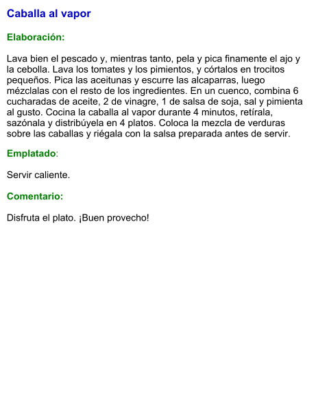 Caballa al vapor   Elaboración:  Lava bien el pescado y, mientras tanto, pela y pica finamente el ajo y la cebolla. Lava los tomates y los pimientos, y córtalos en trocitos pequeños. Pica las aceitunas y escurre las alcaparras, luego mézclalas con el resto de los ingredientes. En un cuenco, combina 6 cucharadas de aceite, 2 de vinagre, 1 de salsa de soja, sal y pimienta al gusto. Cocina la caballa al vapor durante 4 minutos, retírala, sazónala y distribúyela en 4 platos. Coloca la mezcla de verduras sobre las caballas y riégala con la salsa preparada antes de servir. Emplatado:  Servir caliente.   Comentario:  Disfruta el plato. ¡Buen provecho!