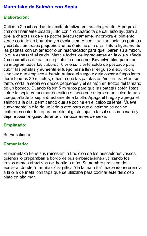 Marmitako de Salmón con Sepia   Elaboración:  Calienta 2 cucharadas de aceite de oliva en una olla grande. Agrega la chalota finamente picada junto con 1 cucharadita de sal; esto ayudará a que la chalota sude y se poche adecuadamente. Incorpora el pimiento verde cortado en brunoise y mezcla bien. A continuación, pela las patatas y córtalas en trozos pequeños, añadiéndolas a la olla. Tritura ligeramente las patatas con un tenedor o un machacador para que liberen su almidón, lo que espesará el caldo. Mezcla todos los ingredientes en la olla y añade 2 cucharaditas de pasta de pimiento choricero. Revuelve bien para que se integren todos los sabores. Vierte suficiente caldo de pescado para cubrir las patatas y aumenta el fuego hasta llevar el guiso a ebullición. Una vez que empiece a hervir, reduce el fuego y deja cocer a fuego lento durante unos 20 minutos, o hasta que las patatas estén tiernas. Mientras tanto, corta la sepia en dados pequeños y el salmón en trozos del tamaño de un bocado. Cuando falten 5 minutos para que las patatas estén listas, sofríe la sepia en una sartén caliente hasta que adquiera un color dorado. Luego, añade la sepia directamente a la olla. Apaga el fuego y agrega el salmón a la olla, permitiendo que se cocine en el caldo caliente. Mueve suavemente la olla de un lado a otro para que el salmón se cocine uniformemente. Incorpora eneldo al gusto, ajusta la sal si es necesario y deja reposar el guiso durante 5 minutos antes de servir. Emplatado:  Servir caliente.   Comentario:  El marmitako tiene sus raíces en la tradición de los pescadores vascos, quienes lo preparaban a bordo de sus embarcaciones utilizando los trozos menos atractivos del bonito o atún. Su nombre proviene del euskera, donde "marmitako" significa "de la marmita", haciendo referencia a la olla de metal con tapa que se utilizaba para cocinar este delicioso plato en alta mar.