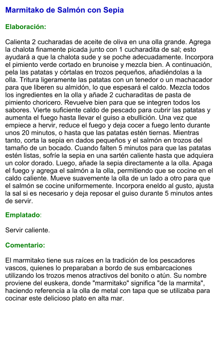 Marmitako de Salmón con Sepia   Elaboración:  Calienta 2 cucharadas de aceite de oliva en una olla grande. Agrega la chalota finamente picada junto con 1 cucharadita de sal; esto ayudará a que la chalota sude y se poche adecuadamente. Incorpora el pimiento verde cortado en brunoise y mezcla bien. A continuación, pela las patatas y córtalas en trozos pequeños, añadiéndolas a la olla. Tritura ligeramente las patatas con un tenedor o un machacador para que liberen su almidón, lo que espesará el caldo. Mezcla todos los ingredientes en la olla y añade 2 cucharaditas de pasta de pimiento choricero. Revuelve bien para que se integren todos los sabores. Vierte suficiente caldo de pescado para cubrir las patatas y aumenta el fuego hasta llevar el guiso a ebullición. Una vez que empiece a hervir, reduce el fuego y deja cocer a fuego lento durante unos 20 minutos, o hasta que las patatas estén tiernas. Mientras tanto, corta la sepia en dados pequeños y el salmón en trozos del tamaño de un bocado. Cuando falten 5 minutos para que las patatas estén listas, sofríe la sepia en una sartén caliente hasta que adquiera un color dorado. Luego, añade la sepia directamente a la olla. Apaga el fuego y agrega el salmón a la olla, permitiendo que se cocine en el caldo caliente. Mueve suavemente la olla de un lado a otro para que el salmón se cocine uniformemente. Incorpora eneldo al gusto, ajusta la sal si es necesario y deja reposar el guiso durante 5 minutos antes de servir. Emplatado:  Servir caliente.   Comentario:  El marmitako tiene sus raíces en la tradición de los pescadores vascos, quienes lo preparaban a bordo de sus embarcaciones utilizando los trozos menos atractivos del bonito o atún. Su nombre proviene del euskera, donde "marmitako" significa "de la marmita", haciendo referencia a la olla de metal con tapa que se utilizaba para cocinar este delicioso plato en alta mar.