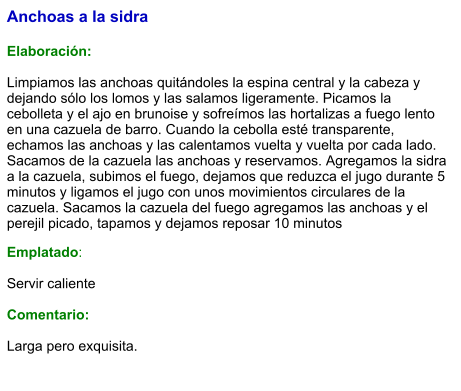 Anchoas a la sidra  Elaboración:  Limpiamos las anchoas quitándoles la espina central y la cabeza y dejando sólo los lomos y las salamos ligeramente. Picamos la cebolleta y el ajo en brunoise y sofreímos las hortalizas a fuego lento en una cazuela de barro. Cuando la cebolla esté transparente, echamos las anchoas y las calentamos vuelta y vuelta por cada lado. Sacamos de la cazuela las anchoas y reservamos. Agregamos la sidra a la cazuela, subimos el fuego, dejamos que reduzca el jugo durante 5 minutos y ligamos el jugo con unos movimientos circulares de la cazuela. Sacamos la cazuela del fuego agregamos las anchoas y el perejil picado, tapamos y dejamos reposar 10 minutos Emplatado:  Servir caliente  Comentario:  Larga pero exquisita.