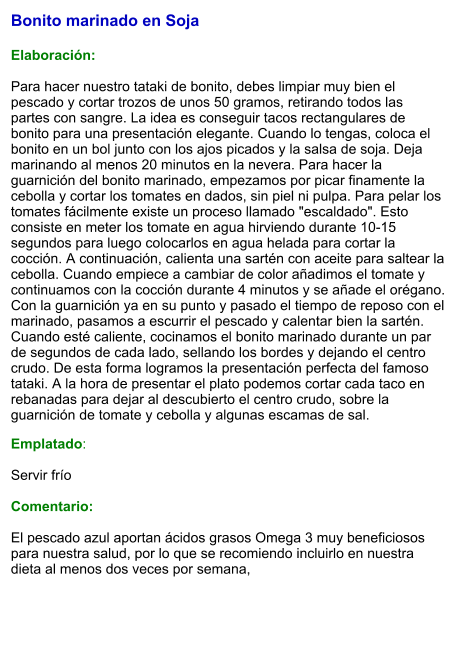 Bonito marinado en Soja   Elaboración:  Para hacer nuestro tataki de bonito, debes limpiar muy bien el pescado y cortar trozos de unos 50 gramos, retirando todos las partes con sangre. La idea es conseguir tacos rectangulares de bonito para una presentación elegante. Cuando lo tengas, coloca el bonito en un bol junto con los ajos picados y la salsa de soja. Deja marinando al menos 20 minutos en la nevera. Para hacer la guarnición del bonito marinado, empezamos por picar finamente la cebolla y cortar los tomates en dados, sin piel ni pulpa. Para pelar los tomates fácilmente existe un proceso llamado "escaldado". Esto consiste en meter los tomate en agua hirviendo durante 10-15 segundos para luego colocarlos en agua helada para cortar la cocción. A continuación, calienta una sartén con aceite para saltear la cebolla. Cuando empiece a cambiar de color añadimos el tomate y continuamos con la cocción durante 4 minutos y se añade el orégano. Con la guarnición ya en su punto y pasado el tiempo de reposo con el marinado, pasamos a escurrir el pescado y calentar bien la sartén. Cuando esté caliente, cocinamos el bonito marinado durante un par de segundos de cada lado, sellando los bordes y dejando el centro crudo. De esta forma logramos la presentación perfecta del famoso tataki. A la hora de presentar el plato podemos cortar cada taco en rebanadas para dejar al descubierto el centro crudo, sobre la guarnición de tomate y cebolla y algunas escamas de sal.  Emplatado:  Servir frío  Comentario:  El pescado azul aportan ácidos grasos Omega 3 muy beneficiosos para nuestra salud, por lo que se recomiendo incluirlo en nuestra dieta al menos dos veces por semana,
