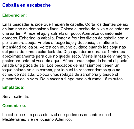 Caballa en escabeche   Elaboración:  En la pescadería, pide que limpien la caballa. Corta los dientes de ajo en láminas no demasiado finas. Coloca el aceite de oliva a calentar en una sartén. Añade el ajo y sofríelo un poco. Apártalos cuando estén dorados. Enharina la caballa. Poner a freír los filetes de caballa con la piel siempre abajo. Fríelos a fuego bajo y despacio, sin alterar la intensidad del calor. Voltea con mucho cuidado cuando las esquinas del pescado tomen color tostado. Deja que doren durante 4 minutos aproximadamente para que no quede seco. Vierte la taza de vinagre y, posteriormente, el vaso de agua. Añade unas hojas de laurel al gusto. Añade una pizca de sal. Los pescados de mar siempre tienen un toque salado en sus carnes, por lo cual te recomendamos que no eches demasiada. Coloca unas rodajas de zanahoria y añade el pimentón de la vera. Deja cocer a fuego medio durante 15 minutos. Emplatado:  Servir caliente.  Comentario:  La caballa es un pescado azul que podemos encontrar en el Mediterráneo y en el océano Atlántico.