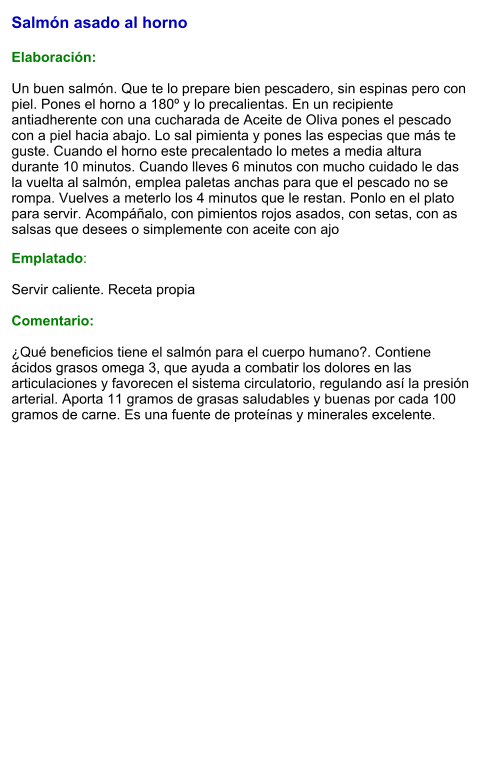 Salmón asado al horno   Elaboración:  Un buen salmón. Que te lo prepare bien pescadero, sin espinas pero con piel. Pones el horno a 180º y lo precalientas. En un recipiente antiadherente con una cucharada de Aceite de Oliva pones el pescado con a piel hacia abajo. Lo sal pimienta y pones las especias que más te guste. Cuando el horno este precalentado lo metes a media altura durante 10 minutos. Cuando lleves 6 minutos con mucho cuidado le das la vuelta al salmón, emplea paletas anchas para que el pescado no se rompa. Vuelves a meterlo los 4 minutos que le restan. Ponlo en el plato para servir. Acompáñalo, con pimientos rojos asados, con setas, con as salsas que desees o simplemente con aceite con ajo Emplatado:  Servir caliente. Receta propia  Comentario:  ¿Qué beneficios tiene el salmón para el cuerpo humano?. Contiene ácidos grasos omega 3, que ayuda a combatir los dolores en las articulaciones y favorecen el sistema circulatorio, regulando así la presión arterial. Aporta 11 gramos de grasas saludables y buenas por cada 100 gramos de carne. Es una fuente de proteínas y minerales excelente.