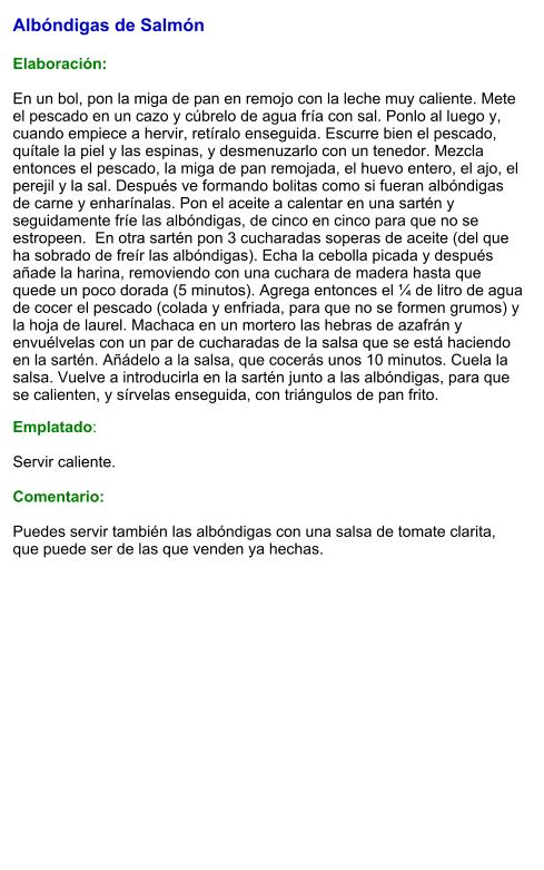 Albóndigas de Salmón   Elaboración:  En un bol, pon la miga de pan en remojo con la leche muy caliente. Mete el pescado en un cazo y cúbrelo de agua fría con sal. Ponlo al luego y, cuando empiece a hervir, retíralo enseguida. Escurre bien el pescado, quítale la piel y las espinas, y desmenuzarlo con un tenedor. Mezcla entonces el pescado, la miga de pan remojada, el huevo entero, el ajo, el perejil y la sal. Después ve formando bolitas como si fueran albóndigas de carne y enharínalas. Pon el aceite a calentar en una sartén y seguidamente fríe las albóndigas, de cinco en cinco para que no se estropeen.  En otra sartén pon 3 cucharadas soperas de aceite (del que ha sobrado de freír las albóndigas). Echa la cebolla picada y después añade la harina, removiendo con una cuchara de madera hasta que quede un poco dorada (5 minutos). Agrega entonces el ¼ de litro de agua de cocer el pescado (colada y enfriada, para que no se formen grumos) y la hoja de laurel. Machaca en un mortero las hebras de azafrán y envuélvelas con un par de cucharadas de la salsa que se está haciendo en la sartén. Añádelo a la salsa, que cocerás unos 10 minutos. Cuela la salsa. Vuelve a introducirla en la sartén junto a las albóndigas, para que se calienten, y sírvelas enseguida, con triángulos de pan frito. Emplatado:  Servir caliente.   Comentario:  Puedes servir también las albóndigas con una salsa de tomate clarita, que puede ser de las que venden ya hechas.