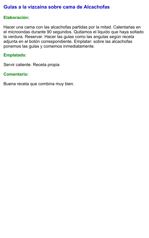 Gulas a la vizcaína sobre cama de Alcachofas   Elaboración:  Hacer una cama con las alcachofas partidas por la mitad. Calentarlas en el microondas durante 90 segundos. Quitamos el liquido que haya soltado la verdura. Reservar. Hacer las gulas como las angulas según receta adjunta en el botón correspondiente. Emplatar: sobre las alcachofas ponemos las gulas y comemos inmediatamente. Emplatado:  Servir caliente. Receta propia  Comentario:  Buena receta que combina muy bien.