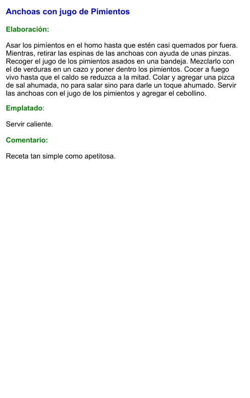 Anchoas con jugo de Pimientos   Elaboración:  Asar los pimíentos en el homo hasta que estén casi quemados por fuera.  Mientras, retirar las espinas de las anchoas con ayuda de unas pinzas.  Recoger el jugo de los pimientos asados en una bandeja. Mezclarlo con el de verduras en un cazo y poner dentro los pimientos. Cocer a fuego vivo hasta que el caldo se reduzca a la mitad. Colar y agregar una pizca de sal ahumada, no para salar sino para darle un toque ahumado. Servir las anchoas con el jugo de los pimientos y agregar el cebollino. Emplatado:  Servir caliente.   Comentario:  Receta tan simple como apetitosa.