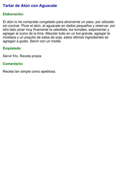 Tartar de Atún con Aguacate   Elaboración:  El atún lo he comprado congelado para ahorrarme un paso, por utilizado sin cocinar. Picar el atún, el aguacate en dados pequeños y reservar, por otro lado picar muy finamente la cebolleta, los tomates, salpimentar y agregar el zumo de la lima. Mezclar todo en un bol grande, agregar la mostaza y un poquito de salsa de soja, estos últimos ingredientes se agregan a gusto. Servir con un molde. Emplatado:  Servir frío. Receta propia   Comentario:  Receta tan simple como apetitosa.