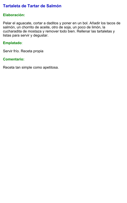 Tartaleta de Tartar de Salmón   Elaboración:  Pelar el aguacate, cortar a daditos y poner en un bol. Añadir los tacos de salmón, un chorrito de aceite, otro de soja, un poco de limón, la cucharadita de mostaza y remover todo bien. Rellenar las tartaletas y listas para servir y degustar. Emplatado:  Servir frío. Receta propia   Comentario:  Receta tan simple como apetitosa.