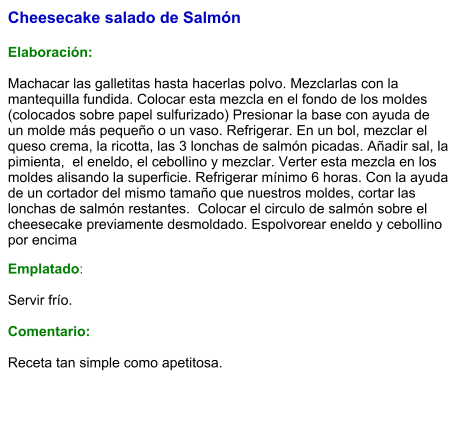 Cheesecake salado de Salmón   Elaboración:  Machacar las galletitas hasta hacerlas polvo. Mezclarlas con la mantequilla fundida. Colocar esta mezcla en el fondo de los moldes (colocados sobre papel sulfurizado) Presionar la base con ayuda de un molde más pequeño o un vaso. Refrigerar. En un bol, mezclar el queso crema, la ricotta, las 3 lonchas de salmón picadas. Añadir sal, la pimienta,  el eneldo, el cebollino y mezclar. Verter esta mezcla en los moldes alisando la superficie. Refrigerar mínimo 6 horas. Con la ayuda de un cortador del mismo tamaño que nuestros moldes, cortar las lonchas de salmón restantes.  Colocar el circulo de salmón sobre el cheesecake previamente desmoldado. Espolvorear eneldo y cebollino por encima Emplatado:  Servir frío.   Comentario:  Receta tan simple como apetitosa.