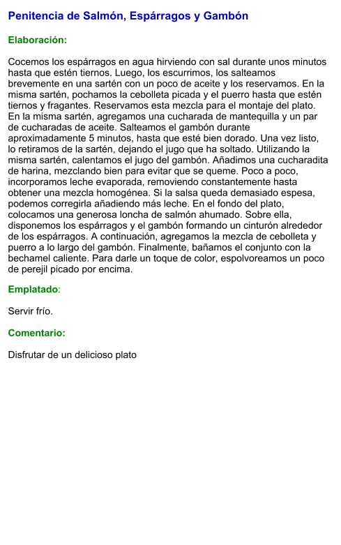 Penitencia de Salmón, Espárragos y Gambón   Elaboración:  Cocemos los espárragos en agua hirviendo con sal durante unos minutos hasta que estén tiernos. Luego, los escurrimos, los salteamos brevemente en una sartén con un poco de aceite y los reservamos. En la misma sartén, pochamos la cebolleta picada y el puerro hasta que estén tiernos y fragantes. Reservamos esta mezcla para el montaje del plato. En la misma sartén, agregamos una cucharada de mantequilla y un par de cucharadas de aceite. Salteamos el gambón durante aproximadamente 5 minutos, hasta que esté bien dorado. Una vez listo, lo retiramos de la sartén, dejando el jugo que ha soltado. Utilizando la misma sartén, calentamos el jugo del gambón. Añadimos una cucharadita de harina, mezclando bien para evitar que se queme. Poco a poco, incorporamos leche evaporada, removiendo constantemente hasta obtener una mezcla homogénea. Si la salsa queda demasiado espesa, podemos corregirla añadiendo más leche. En el fondo del plato, colocamos una generosa loncha de salmón ahumado. Sobre ella, disponemos los espárragos y el gambón formando un cinturón alrededor de los espárragos. A continuación, agregamos la mezcla de cebolleta y puerro a lo largo del gambón. Finalmente, bañamos el conjunto con la bechamel caliente. Para darle un toque de color, espolvoreamos un poco de perejil picado por encima. Emplatado:  Servir frío.   Comentario:  Disfrutar de un delicioso plato