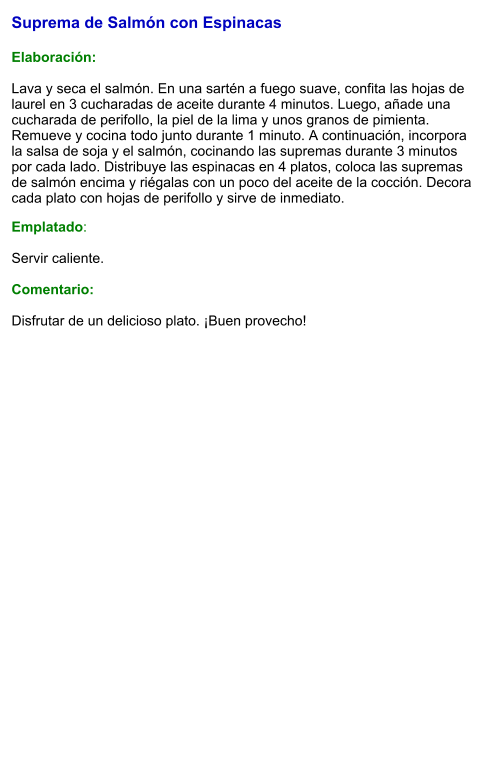 Suprema de Salmón con Espinacas   Elaboración:  Lava y seca el salmón. En una sartén a fuego suave, confita las hojas de laurel en 3 cucharadas de aceite durante 4 minutos. Luego, añade una cucharada de perifollo, la piel de la lima y unos granos de pimienta. Remueve y cocina todo junto durante 1 minuto. A continuación, incorpora la salsa de soja y el salmón, cocinando las supremas durante 3 minutos por cada lado. Distribuye las espinacas en 4 platos, coloca las supremas de salmón encima y riégalas con un poco del aceite de la cocción. Decora cada plato con hojas de perifollo y sirve de inmediato.  Emplatado:  Servir caliente.   Comentario:  Disfrutar de un delicioso plato. ¡Buen provecho!