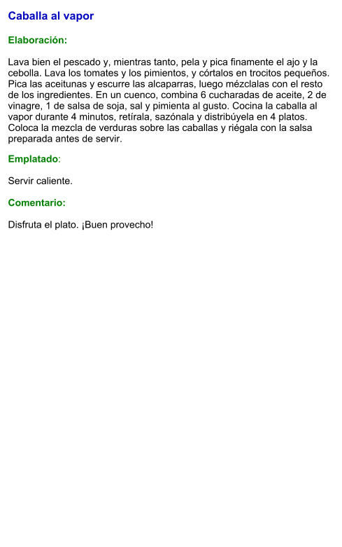 Caballa al vapor   Elaboración:  Lava bien el pescado y, mientras tanto, pela y pica finamente el ajo y la cebolla. Lava los tomates y los pimientos, y córtalos en trocitos pequeños. Pica las aceitunas y escurre las alcaparras, luego mézclalas con el resto de los ingredientes. En un cuenco, combina 6 cucharadas de aceite, 2 de vinagre, 1 de salsa de soja, sal y pimienta al gusto. Cocina la caballa al vapor durante 4 minutos, retírala, sazónala y distribúyela en 4 platos. Coloca la mezcla de verduras sobre las caballas y riégala con la salsa preparada antes de servir. Emplatado:  Servir caliente.   Comentario:  Disfruta el plato. ¡Buen provecho!