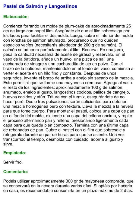Pastel de Salmón y Langostinos   Elaboración:  Comienza forrando un molde de plum-cake de aproximadamente 25 cm de largo con papel film. Asegúrate de que el film sobresalga por los lados para facilitar el desmolde. Luego, cubre el interior del molde con lonchas de salmón ahumado, procurando que no queden espacios vacíos (necesitarás alrededor de 200 g de salmón). El salmón se adherirá perfectamente al film. Reserva. En una jarra, pesa la cantidad necesaria de aceite de girasol y resérvalo. En el vaso de la batidora, añade un huevo, una pizca de sal, una cucharada de vinagre y una cucharadita de ajo en polvo. Con el brazo de la batidora, manteniéndolo en el fondo del vaso, comienza a verter el aceite en un hilo fino y constante. Después de unos segundos, levanta el brazo de arriba a abajo sin sacarlo de la mezcla. Esto permitirá que se forme una mayonesa cremosa. Agrega al vaso el resto de los ingredientes: aproximadamente 100 g de salmón ahumado, eneldo al gusto, langostinos cocidos, palitos de cangrejo, huevos cocidos y atún. Tritura con el turmix, asegurándote de no hacer puré. Dos o tres pulsaciones serán suficientes para obtener una mezcla homogénea pero con textura. Lleva la mezcla a la nevera para que tome cuerpo. Para montar el pastel, coloca una capa de pan en el fondo del molde, extiende una capa del relleno encima, y repite el proceso alternando pan y relleno, presionando ligeramente cada capa para que quede bien compacto. Termina con una última capa de rebanadas de pan. Cubre el pastel con el film que sobresale y refrigéralo durante un par de horas para que se asiente. Una vez transcurrido el tiempo, desmolda con cuidado, adorna al gusto y sirve. Emplatado:  Servir frío.   Comentario:  Podéis utilizar aproximadamente 300 gr de mayonesa comprada, que se conservará en la nevera durante varios días. Si optáis por hacerla en casa, es recomendable consumirla en un plazo máximo de 2 días.
