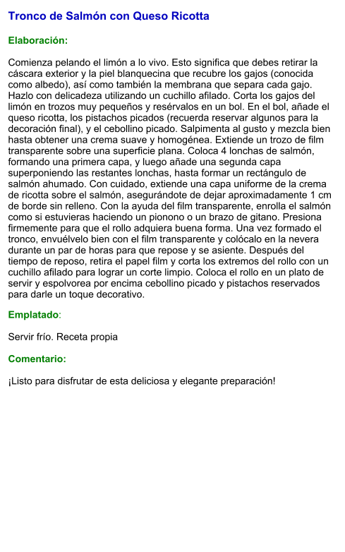 Tronco de Salmón con Queso Ricotta   Elaboración:  Comienza pelando el limón a lo vivo. Esto significa que debes retirar la cáscara exterior y la piel blanquecina que recubre los gajos (conocida como albedo), así como también la membrana que separa cada gajo. Hazlo con delicadeza utilizando un cuchillo afilado. Corta los gajos del limón en trozos muy pequeños y resérvalos en un bol. En el bol, añade el queso ricotta, los pistachos picados (recuerda reservar algunos para la decoración final), y el cebollino picado. Salpimenta al gusto y mezcla bien hasta obtener una crema suave y homogénea. Extiende un trozo de film transparente sobre una superficie plana. Coloca 4 lonchas de salmón, formando una primera capa, y luego añade una segunda capa superponiendo las restantes lonchas, hasta formar un rectángulo de salmón ahumado. Con cuidado, extiende una capa uniforme de la crema de ricotta sobre el salmón, asegurándote de dejar aproximadamente 1 cm de borde sin relleno. Con la ayuda del film transparente, enrolla el salmón como si estuvieras haciendo un pionono o un brazo de gitano. Presiona firmemente para que el rollo adquiera buena forma. Una vez formado el tronco, envuélvelo bien con el film transparente y colócalo en la nevera durante un par de horas para que repose y se asiente. Después del tiempo de reposo, retira el papel film y corta los extremos del rollo con un cuchillo afilado para lograr un corte limpio. Coloca el rollo en un plato de servir y espolvorea por encima cebollino picado y pistachos reservados para darle un toque decorativo. Emplatado:  Servir frío. Receta propia  Comentario:  ¡Listo para disfrutar de esta deliciosa y elegante preparación!
