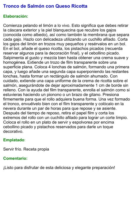 Tronco de Salmón con Queso Ricotta   Elaboración:  Comienza pelando el limón a lo vivo. Esto significa que debes retirar la cáscara exterior y la piel blanquecina que recubre los gajos (conocida como albedo), así como también la membrana que separa cada gajo. Hazlo con delicadeza utilizando un cuchillo afilado. Corta los gajos del limón en trozos muy pequeños y resérvalos en un bol. En el bol, añade el queso ricotta, los pistachos picados (recuerda reservar algunos para la decoración final), y el cebollino picado. Salpimenta al gusto y mezcla bien hasta obtener una crema suave y homogénea. Extiende un trozo de film transparente sobre una superficie plana. Coloca 4 lonchas de salmón, formando una primera capa, y luego añade una segunda capa superponiendo las restantes lonchas, hasta formar un rectángulo de salmón ahumado. Con cuidado, extiende una capa uniforme de la crema de ricotta sobre el salmón, asegurándote de dejar aproximadamente 1 cm de borde sin relleno. Con la ayuda del film transparente, enrolla el salmón como si estuvieras haciendo un pionono o un brazo de gitano. Presiona firmemente para que el rollo adquiera buena forma. Una vez formado el tronco, envuélvelo bien con el film transparente y colócalo en la nevera durante un par de horas para que repose y se asiente. Después del tiempo de reposo, retira el papel film y corta los extremos del rollo con un cuchillo afilado para lograr un corte limpio. Coloca el rollo en un plato de servir y espolvorea por encima cebollino picado y pistachos reservados para darle un toque decorativo. Emplatado:  Servir frío. Receta propia  Comentario:  ¡Listo para disfrutar de esta deliciosa y elegante preparación!
