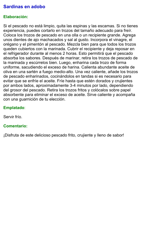 Sardinas en adobo   Elaboración:  Si el pescado no está limpio, quita las espinas y las escamas. Si no tienes experiencia, puedes cortarlo en trozos del tamaño adecuado para freír. Coloca los trozos de pescado en una olla o un recipiente grande. Agrega unos dientes de ajo machacados y sal al gusto. Incorpora el vinagre, el orégano y el pimentón al pescado. Mezcla bien para que todos los trozos queden cubiertos con la marinada. Cubrir el recipiente y deja reposar en el refrigerador durante al menos 2 horas. Esto permitirá que el pescado absorba los sabores. Después de marinar, retira los trozos de pescado de la marinada y escúrrelos bien. Luego, enharina cada trozo de forma uniforme, sacudiendo el exceso de harina. Calienta abundante aceite de oliva en una sartén a fuego medio-alto. Una vez caliente, añade los trozos de pescado enharinados, cocinándolos en tandas si es necesario para evitar que se enfríe el aceite. Fríe hasta que estén dorados y crujientes por ambos lados, aproximadamente 3-4 minutos por lado, dependiendo del grosor del pescado. Retira los trozos fritos y colócalos sobre papel absorbente para eliminar el exceso de aceite. Sirve caliente y acompaña con una guarnición de tu elección. Emplatado:  Servir frío.   Comentario:  ¡Disfruta de este delicioso pescado frito, crujiente y lleno de sabor!