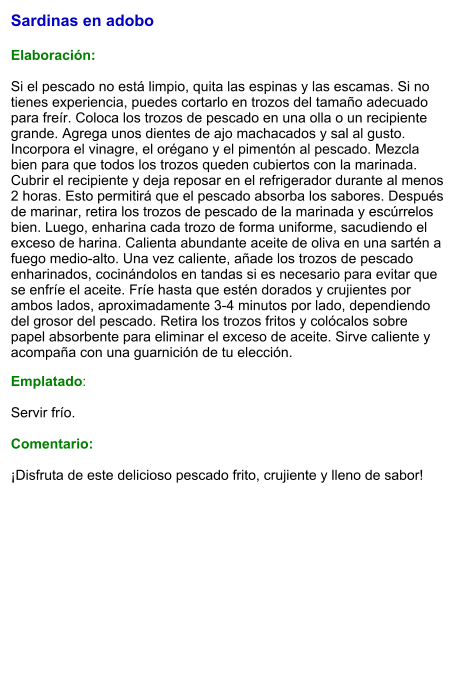 Sardinas en adobo   Elaboración:  Si el pescado no está limpio, quita las espinas y las escamas. Si no tienes experiencia, puedes cortarlo en trozos del tamaño adecuado para freír. Coloca los trozos de pescado en una olla o un recipiente grande. Agrega unos dientes de ajo machacados y sal al gusto. Incorpora el vinagre, el orégano y el pimentón al pescado. Mezcla bien para que todos los trozos queden cubiertos con la marinada. Cubrir el recipiente y deja reposar en el refrigerador durante al menos 2 horas. Esto permitirá que el pescado absorba los sabores. Después de marinar, retira los trozos de pescado de la marinada y escúrrelos bien. Luego, enharina cada trozo de forma uniforme, sacudiendo el exceso de harina. Calienta abundante aceite de oliva en una sartén a fuego medio-alto. Una vez caliente, añade los trozos de pescado enharinados, cocinándolos en tandas si es necesario para evitar que se enfríe el aceite. Fríe hasta que estén dorados y crujientes por ambos lados, aproximadamente 3-4 minutos por lado, dependiendo del grosor del pescado. Retira los trozos fritos y colócalos sobre papel absorbente para eliminar el exceso de aceite. Sirve caliente y acompaña con una guarnición de tu elección. Emplatado:  Servir frío.   Comentario:  ¡Disfruta de este delicioso pescado frito, crujiente y lleno de sabor!