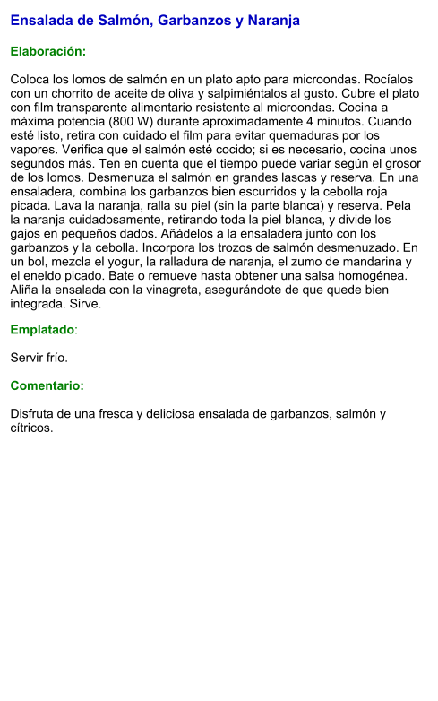 Ensalada de Salmón, Garbanzos y Naranja  Elaboración:  Coloca los lomos de salmón en un plato apto para microondas. Rocíalos con un chorrito de aceite de oliva y salpimiéntalos al gusto. Cubre el plato con film transparente alimentario resistente al microondas. Cocina a máxima potencia (800 W) durante aproximadamente 4 minutos. Cuando esté listo, retira con cuidado el film para evitar quemaduras por los vapores. Verifica que el salmón esté cocido; si es necesario, cocina unos segundos más. Ten en cuenta que el tiempo puede variar según el grosor de los lomos. Desmenuza el salmón en grandes lascas y reserva. En una ensaladera, combina los garbanzos bien escurridos y la cebolla roja picada. Lava la naranja, ralla su piel (sin la parte blanca) y reserva. Pela la naranja cuidadosamente, retirando toda la piel blanca, y divide los gajos en pequeños dados. Añádelos a la ensaladera junto con los garbanzos y la cebolla. Incorpora los trozos de salmón desmenuzado. En un bol, mezcla el yogur, la ralladura de naranja, el zumo de mandarina y el eneldo picado. Bate o remueve hasta obtener una salsa homogénea. Aliña la ensalada con la vinagreta, asegurándote de que quede bien integrada. Sirve. Emplatado:  Servir frío.   Comentario:  Disfruta de una fresca y deliciosa ensalada de garbanzos, salmón y cítricos.