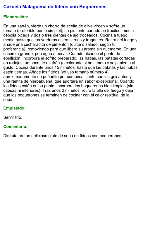 Cazuela Malagueña de fideos con Boquerones  Elaboración:  En una sartén, vierte un chorro de aceite de oliva virgen y sofríe un tomate (preferiblemente sin piel), un pimiento cortado en trocitos, media cebolla picada y dos o tres dientes de ajo troceados. Cocina a fuego medio hasta que las verduras estén tiernas y fragantes. Retira del fuego y añade una cucharadita de pimentón (dulce o salado, según tu preferencia), removiendo para que libere su aroma sin quemarse. En una cacerola grande, pon agua a hervir. Cuando alcance el punto de ebullición, incorpora el sofrito preparado, las habas, las patatas cortadas en rodajas, un poco de azafrán (o colorante si no tienes) y salpimienta al gusto. Cocina durante unos 15 minutos, hasta que las patatas y las habas estén tiernas. Añade los fideos (yo uso tamaño número 4), aproximadamente un puñadito por comensal, junto con los guisantes y una ramita de hierbabuena, que aportará un sabor excepcional. Cuando los fideos estén en su punto, incorpora los boquerones bien limpios (sin cabeza ni interiores). Tras unos 2 minutos, retira la olla del fuego y deja que los boquerones se terminen de cocinar con el calor residual de la sopa. Emplatado:  Servir frío.   Comentario:  Disfrutar de un delicioso plato de sopa de fideos con boquerones.