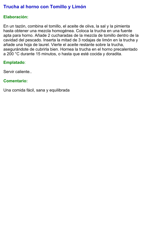 Trucha al horno con Tomillo y Limón  Elaboración:  En un tazón, combina el tomillo, el aceite de oliva, la sal y la pimienta hasta obtener una mezcla homogénea. Coloca la trucha en una fuente apta para horno. Añade 2 cucharadas de la mezcla de tomillo dentro de la cavidad del pescado. Inserta la mitad de 3 rodajas de limón en la trucha y añade una hoja de laurel. Vierte el aceite restante sobre la trucha, asegurándote de cubrirla bien. Hornea la trucha en el horno precalentado a 200 °C durante 15 minutos, o hasta que esté cocida y doradita. Emplatado:  Servir caliente..   Comentario:  Una comida fácil, sana y equilibrada