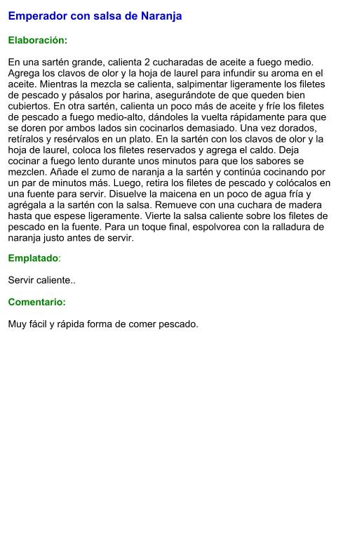 Emperador con salsa de Naranja  Elaboración:  En una sartén grande, calienta 2 cucharadas de aceite a fuego medio. Agrega los clavos de olor y la hoja de laurel para infundir su aroma en el aceite. Mientras la mezcla se calienta, salpimentar ligeramente los filetes de pescado y pásalos por harina, asegurándote de que queden bien cubiertos. En otra sartén, calienta un poco más de aceite y fríe los filetes de pescado a fuego medio-alto, dándoles la vuelta rápidamente para que se doren por ambos lados sin cocinarlos demasiado. Una vez dorados, retíralos y resérvalos en un plato. En la sartén con los clavos de olor y la hoja de laurel, coloca los filetes reservados y agrega el caldo. Deja cocinar a fuego lento durante unos minutos para que los sabores se mezclen. Añade el zumo de naranja a la sartén y continúa cocinando por un par de minutos más. Luego, retira los filetes de pescado y colócalos en una fuente para servir. Disuelve la maicena en un poco de agua fría y agrégala a la sartén con la salsa. Remueve con una cuchara de madera hasta que espese ligeramente. Vierte la salsa caliente sobre los filetes de pescado en la fuente. Para un toque final, espolvorea con la ralladura de naranja justo antes de servir. Emplatado:  Servir caliente..   Comentario:  Muy fácil y rápida forma de comer pescado.