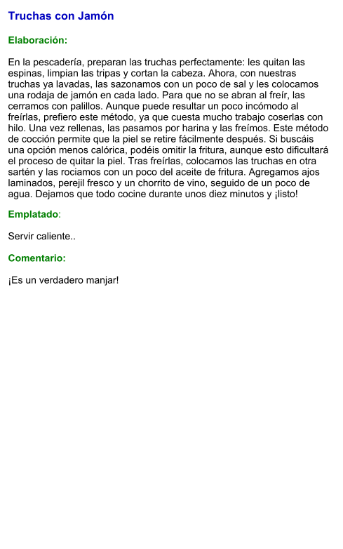 Truchas con Jamón  Elaboración:  En la pescadería, preparan las truchas perfectamente: les quitan las espinas, limpian las tripas y cortan la cabeza. Ahora, con nuestras truchas ya lavadas, las sazonamos con un poco de sal y les colocamos una rodaja de jamón en cada lado. Para que no se abran al freír, las cerramos con palillos. Aunque puede resultar un poco incómodo al freírlas, prefiero este método, ya que cuesta mucho trabajo coserlas con hilo. Una vez rellenas, las pasamos por harina y las freímos. Este método de cocción permite que la piel se retire fácilmente después. Si buscáis una opción menos calórica, podéis omitir la fritura, aunque esto dificultará el proceso de quitar la piel. Tras freírlas, colocamos las truchas en otra sartén y las rociamos con un poco del aceite de fritura. Agregamos ajos laminados, perejil fresco y un chorrito de vino, seguido de un poco de agua. Dejamos que todo cocine durante unos diez minutos y ¡listo!  Emplatado:  Servir caliente..   Comentario:  ¡Es un verdadero manjar!