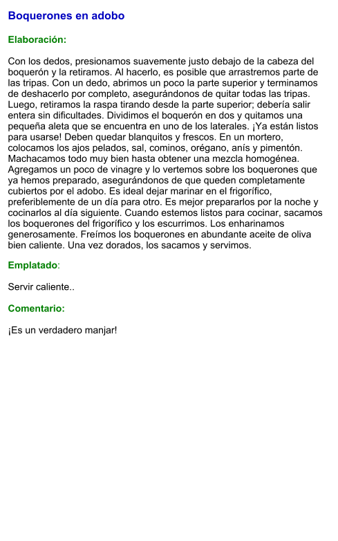Boquerones en adobo  Elaboración:  Con los dedos, presionamos suavemente justo debajo de la cabeza del boquerón y la retiramos. Al hacerlo, es posible que arrastremos parte de las tripas. Con un dedo, abrimos un poco la parte superior y terminamos de deshacerlo por completo, asegurándonos de quitar todas las tripas. Luego, retiramos la raspa tirando desde la parte superior; debería salir entera sin dificultades. Dividimos el boquerón en dos y quitamos una pequeña aleta que se encuentra en uno de los laterales. ¡Ya están listos para usarse! Deben quedar blanquitos y frescos. En un mortero, colocamos los ajos pelados, sal, cominos, orégano, anís y pimentón. Machacamos todo muy bien hasta obtener una mezcla homogénea. Agregamos un poco de vinagre y lo vertemos sobre los boquerones que ya hemos preparado, asegurándonos de que queden completamente cubiertos por el adobo. Es ideal dejar marinar en el frigorífico, preferiblemente de un día para otro. Es mejor prepararlos por la noche y cocinarlos al día siguiente. Cuando estemos listos para cocinar, sacamos los boquerones del frigorífico y los escurrimos. Los enharinamos generosamente. Freímos los boquerones en abundante aceite de oliva bien caliente. Una vez dorados, los sacamos y servimos.  Emplatado:  Servir caliente..   Comentario:  ¡Es un verdadero manjar!