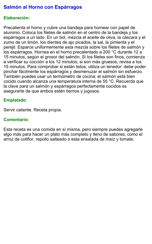 Salmón al Horno con Espárragos  Elaboración:  Precalienta el horno y cubre una bandeja para hornear con papel de aluminio. Coloca los filetes de salmón en el centro de la bandeja y los espárragos a un lado. En un bol, mezcla el aceite de oliva, la cáscara y el zumo de un limón, los dientes de ajo picados, la sal, la pimienta y el perejil. Esparce uniformemente esta mezcla sobre los filetes de salmón y los espárragos. Hornea en el horno precalentado a 200 °C durante 12 a 15 minutos, según el grosor del salmón. Si los filetes son finos, comienza a verificar su cocción a los 12 minutos; si son más gruesos, revisa a los 15 minutos. Para comprobar si están listos, utiliza un tenedor: debe poder pinchar fácilmente los espárragos y desmenuzar el salmón sin esfuerzo. También puedes usar un termómetro de cocina; el salmón está bien cocido cuando alcanza una temperatura interna de 55 °C. Recuerda que la clave para un salmón y espárragos perfectamente cocidos es asegurarte de que ambos estén tiernos y jugosos.  Emplatado:  Servir caliente. Receta propia.  Comentario:  Esta receta es una comida en sí misma, pero siempre puedes agregarle algo más para hacer un plato más completo y lleno de sabores, como el arroz de coliflor, repollo salteado o esta ensalada de maíz y tomate.