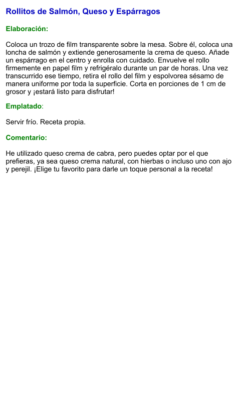Rollitos de Salmón, Queso y Espárragos  Elaboración:  Coloca un trozo de film transparente sobre la mesa. Sobre él, coloca una loncha de salmón y extiende generosamente la crema de queso. Añade un espárrago en el centro y enrolla con cuidado. Envuelve el rollo firmemente en papel film y refrigéralo durante un par de horas. Una vez transcurrido ese tiempo, retira el rollo del film y espolvorea sésamo de manera uniforme por toda la superficie. Corta en porciones de 1 cm de grosor y ¡estará listo para disfrutar! Emplatado:  Servir frío. Receta propia.  Comentario:  He utilizado queso crema de cabra, pero puedes optar por el que prefieras, ya sea queso crema natural, con hierbas o incluso uno con ajo y perejil. ¡Elige tu favorito para darle un toque personal a la receta!