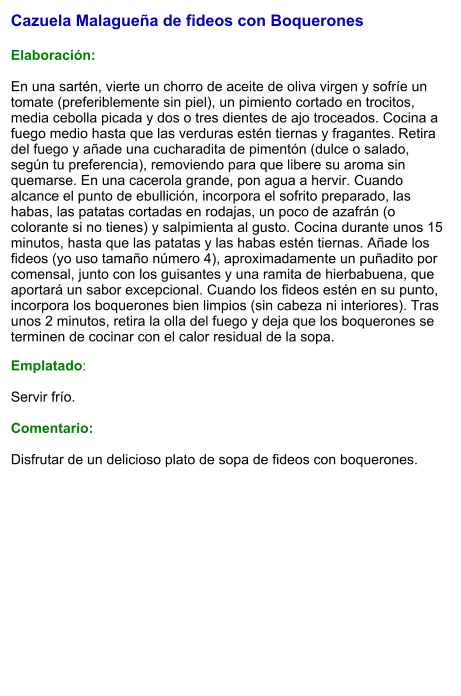 Cazuela Malagueña de fideos con Boquerones  Elaboración:  En una sartén, vierte un chorro de aceite de oliva virgen y sofríe un tomate (preferiblemente sin piel), un pimiento cortado en trocitos, media cebolla picada y dos o tres dientes de ajo troceados. Cocina a fuego medio hasta que las verduras estén tiernas y fragantes. Retira del fuego y añade una cucharadita de pimentón (dulce o salado, según tu preferencia), removiendo para que libere su aroma sin quemarse. En una cacerola grande, pon agua a hervir. Cuando alcance el punto de ebullición, incorpora el sofrito preparado, las habas, las patatas cortadas en rodajas, un poco de azafrán (o colorante si no tienes) y salpimienta al gusto. Cocina durante unos 15 minutos, hasta que las patatas y las habas estén tiernas. Añade los fideos (yo uso tamaño número 4), aproximadamente un puñadito por comensal, junto con los guisantes y una ramita de hierbabuena, que aportará un sabor excepcional. Cuando los fideos estén en su punto, incorpora los boquerones bien limpios (sin cabeza ni interiores). Tras unos 2 minutos, retira la olla del fuego y deja que los boquerones se terminen de cocinar con el calor residual de la sopa. Emplatado:  Servir frío.   Comentario:  Disfrutar de un delicioso plato de sopa de fideos con boquerones.