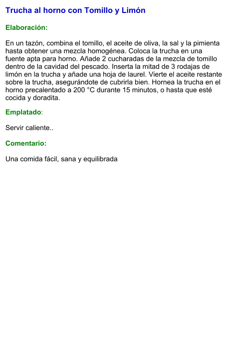 Trucha al horno con Tomillo y Limón  Elaboración:  En un tazón, combina el tomillo, el aceite de oliva, la sal y la pimienta hasta obtener una mezcla homogénea. Coloca la trucha en una fuente apta para horno. Añade 2 cucharadas de la mezcla de tomillo dentro de la cavidad del pescado. Inserta la mitad de 3 rodajas de limón en la trucha y añade una hoja de laurel. Vierte el aceite restante sobre la trucha, asegurándote de cubrirla bien. Hornea la trucha en el horno precalentado a 200 °C durante 15 minutos, o hasta que esté cocida y doradita. Emplatado:  Servir caliente..   Comentario:  Una comida fácil, sana y equilibrada
