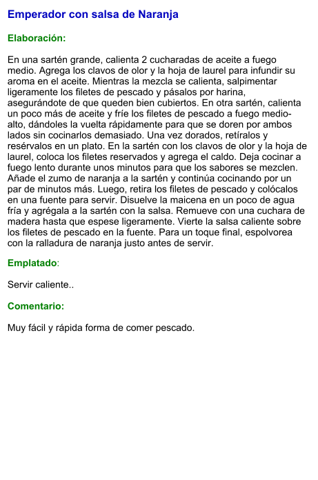 Emperador con salsa de Naranja  Elaboración:  En una sartén grande, calienta 2 cucharadas de aceite a fuego medio. Agrega los clavos de olor y la hoja de laurel para infundir su aroma en el aceite. Mientras la mezcla se calienta, salpimentar ligeramente los filetes de pescado y pásalos por harina, asegurándote de que queden bien cubiertos. En otra sartén, calienta un poco más de aceite y fríe los filetes de pescado a fuego medio-alto, dándoles la vuelta rápidamente para que se doren por ambos lados sin cocinarlos demasiado. Una vez dorados, retíralos y resérvalos en un plato. En la sartén con los clavos de olor y la hoja de laurel, coloca los filetes reservados y agrega el caldo. Deja cocinar a fuego lento durante unos minutos para que los sabores se mezclen. Añade el zumo de naranja a la sartén y continúa cocinando por un par de minutos más. Luego, retira los filetes de pescado y colócalos en una fuente para servir. Disuelve la maicena en un poco de agua fría y agrégala a la sartén con la salsa. Remueve con una cuchara de madera hasta que espese ligeramente. Vierte la salsa caliente sobre los filetes de pescado en la fuente. Para un toque final, espolvorea con la ralladura de naranja justo antes de servir. Emplatado:  Servir caliente..   Comentario:  Muy fácil y rápida forma de comer pescado.