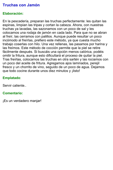 Truchas con Jamón  Elaboración:  En la pescadería, preparan las truchas perfectamente: les quitan las espinas, limpian las tripas y cortan la cabeza. Ahora, con nuestras truchas ya lavadas, las sazonamos con un poco de sal y les colocamos una rodaja de jamón en cada lado. Para que no se abran al freír, las cerramos con palillos. Aunque puede resultar un poco incómodo al freírlas, prefiero este método, ya que cuesta mucho trabajo coserlas con hilo. Una vez rellenas, las pasamos por harina y las freímos. Este método de cocción permite que la piel se retire fácilmente después. Si buscáis una opción menos calórica, podéis omitir la fritura, aunque esto dificultará el proceso de quitar la piel. Tras freírlas, colocamos las truchas en otra sartén y las rociamos con un poco del aceite de fritura. Agregamos ajos laminados, perejil fresco y un chorrito de vino, seguido de un poco de agua. Dejamos que todo cocine durante unos diez minutos y ¡listo!  Emplatado:  Servir caliente..   Comentario:  ¡Es un verdadero manjar!