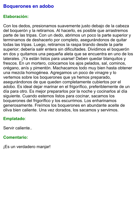 Boquerones en adobo  Elaboración:  Con los dedos, presionamos suavemente justo debajo de la cabeza del boquerón y la retiramos. Al hacerlo, es posible que arrastremos parte de las tripas. Con un dedo, abrimos un poco la parte superior y terminamos de deshacerlo por completo, asegurándonos de quitar todas las tripas. Luego, retiramos la raspa tirando desde la parte superior; debería salir entera sin dificultades. Dividimos el boquerón en dos y quitamos una pequeña aleta que se encuentra en uno de los laterales. ¡Ya están listos para usarse! Deben quedar blanquitos y frescos. En un mortero, colocamos los ajos pelados, sal, cominos, orégano, anís y pimentón. Machacamos todo muy bien hasta obtener una mezcla homogénea. Agregamos un poco de vinagre y lo vertemos sobre los boquerones que ya hemos preparado, asegurándonos de que queden completamente cubiertos por el adobo. Es ideal dejar marinar en el frigorífico, preferiblemente de un día para otro. Es mejor prepararlos por la noche y cocinarlos al día siguiente. Cuando estemos listos para cocinar, sacamos los boquerones del frigorífico y los escurrimos. Los enharinamos generosamente. Freímos los boquerones en abundante aceite de oliva bien caliente. Una vez dorados, los sacamos y servimos.  Emplatado:  Servir caliente..   Comentario:  ¡Es un verdadero manjar!