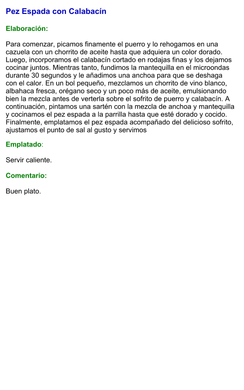 Pez Espada con Calabacín  Elaboración:  Para comenzar, picamos finamente el puerro y lo rehogamos en una cazuela con un chorrito de aceite hasta que adquiera un color dorado. Luego, incorporamos el calabacín cortado en rodajas finas y los dejamos cocinar juntos. Mientras tanto, fundimos la mantequilla en el microondas durante 30 segundos y le añadimos una anchoa para que se deshaga con el calor. En un bol pequeño, mezclamos un chorrito de vino blanco, albahaca fresca, orégano seco y un poco más de aceite, emulsionando bien la mezcla antes de verterla sobre el sofrito de puerro y calabacín. A continuación, pintamos una sartén con la mezcla de anchoa y mantequilla y cocinamos el pez espada a la parrilla hasta que esté dorado y cocido. Finalmente, emplatamos el pez espada acompañado del delicioso sofrito, ajustamos el punto de sal al gusto y servimos Emplatado:  Servir caliente.  Comentario:  Buen plato.