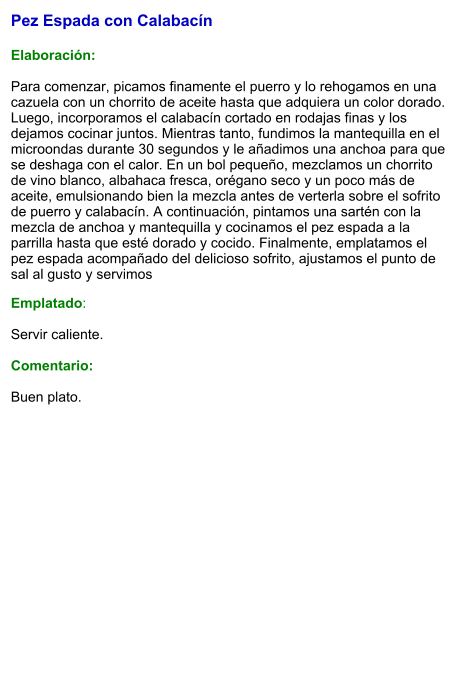 Pez Espada con Calabacín  Elaboración:  Para comenzar, picamos finamente el puerro y lo rehogamos en una cazuela con un chorrito de aceite hasta que adquiera un color dorado. Luego, incorporamos el calabacín cortado en rodajas finas y los dejamos cocinar juntos. Mientras tanto, fundimos la mantequilla en el microondas durante 30 segundos y le añadimos una anchoa para que se deshaga con el calor. En un bol pequeño, mezclamos un chorrito de vino blanco, albahaca fresca, orégano seco y un poco más de aceite, emulsionando bien la mezcla antes de verterla sobre el sofrito de puerro y calabacín. A continuación, pintamos una sartén con la mezcla de anchoa y mantequilla y cocinamos el pez espada a la parrilla hasta que esté dorado y cocido. Finalmente, emplatamos el pez espada acompañado del delicioso sofrito, ajustamos el punto de sal al gusto y servimos Emplatado:  Servir caliente.  Comentario:  Buen plato.
