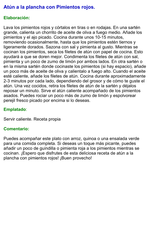 Atún a la plancha con Pimientos rojos.  Elaboración:  Lava los pimientos rojos y córtalos en tiras o en rodajas. En una sartén grande, calienta un chorrito de aceite de oliva a fuego medio. Añade los pimientos y el ajo picado. Cocina durante unos 10-15 minutos, removiendo ocasionalmente, hasta que los pimientos estén tiernos y ligeramente dorados. Sazona con sal y pimienta al gusto. Mientras se cocinan los pimientos, seca los filetes de atún con papel de cocina. Esto ayudará a que se doren mejor. Condimenta los filetes de atún con sal, pimienta y un poco de zumo de limón por ambos lados. En otra sartén o en la misma sartén donde cocinaste los pimientos (si hay espacio), añade un poco más de aceite de oliva y calientalo a fuego alto. Cuando el aceite esté caliente, añade los filetes de atún. Cocina durante aproximadamente 2-3 minutos por cada lado, dependiendo del grosor y de cómo te guste el atún. Una vez cocidos, retira los filetes de atún de la sartén y déjalos reposar un minuto. Sirve el atún caliente acompañado de los pimientos asados. Puedes rociar un poco más de zumo de limón y espolvorear perejil fresco picado por encima si lo deseas.  Emplatado:  Servir caliente. Receta propia  Comentario:  Puedes acompañar este plato con arroz, quinoa o una ensalada verde para una comida completa. Si deseas un toque más picante, puedes añadir un poco de guindilla o pimienta roja a los pimientos mientras se cocinan. ¡Espero que disfrutes de esta deliciosa receta de atún a la plancha con pimientos rojos! ¡Buen provecho!