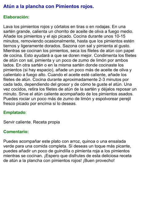 Atún a la plancha con Pimientos rojos.  Elaboración:  Lava los pimientos rojos y córtalos en tiras o en rodajas. En una sartén grande, calienta un chorrito de aceite de oliva a fuego medio. Añade los pimientos y el ajo picado. Cocina durante unos 10-15 minutos, removiendo ocasionalmente, hasta que los pimientos estén tiernos y ligeramente dorados. Sazona con sal y pimienta al gusto. Mientras se cocinan los pimientos, seca los filetes de atún con papel de cocina. Esto ayudará a que se doren mejor. Condimenta los filetes de atún con sal, pimienta y un poco de zumo de limón por ambos lados. En otra sartén o en la misma sartén donde cocinaste los pimientos (si hay espacio), añade un poco más de aceite de oliva y calientalo a fuego alto. Cuando el aceite esté caliente, añade los filetes de atún. Cocina durante aproximadamente 2-3 minutos por cada lado, dependiendo del grosor y de cómo te guste el atún. Una vez cocidos, retira los filetes de atún de la sartén y déjalos reposar un minuto. Sirve el atún caliente acompañado de los pimientos asados. Puedes rociar un poco más de zumo de limón y espolvorear perejil fresco picado por encima si lo deseas.  Emplatado:  Servir caliente. Receta propia  Comentario:  Puedes acompañar este plato con arroz, quinoa o una ensalada verde para una comida completa. Si deseas un toque más picante, puedes añadir un poco de guindilla o pimienta roja a los pimientos mientras se cocinan. ¡Espero que disfrutes de esta deliciosa receta de atún a la plancha con pimientos rojos! ¡Buen provecho!