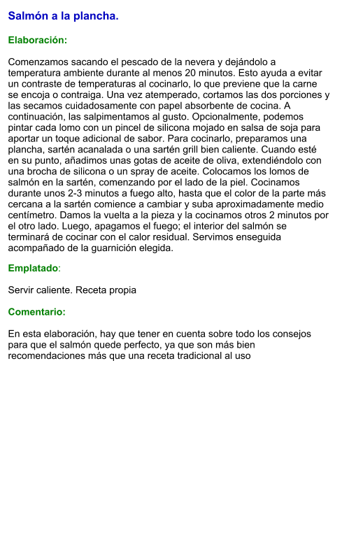 Salmón a la plancha.  Elaboración:  Comenzamos sacando el pescado de la nevera y dejándolo a temperatura ambiente durante al menos 20 minutos. Esto ayuda a evitar un contraste de temperaturas al cocinarlo, lo que previene que la carne se encoja o contraiga. Una vez atemperado, cortamos las dos porciones y las secamos cuidadosamente con papel absorbente de cocina. A continuación, las salpimentamos al gusto. Opcionalmente, podemos pintar cada lomo con un pincel de silicona mojado en salsa de soja para aportar un toque adicional de sabor. Para cocinarlo, preparamos una plancha, sartén acanalada o una sartén grill bien caliente. Cuando esté en su punto, añadimos unas gotas de aceite de oliva, extendiéndolo con una brocha de silicona o un spray de aceite. Colocamos los lomos de salmón en la sartén, comenzando por el lado de la piel. Cocinamos durante unos 2-3 minutos a fuego alto, hasta que el color de la parte más cercana a la sartén comience a cambiar y suba aproximadamente medio centímetro. Damos la vuelta a la pieza y la cocinamos otros 2 minutos por el otro lado. Luego, apagamos el fuego; el interior del salmón se terminará de cocinar con el calor residual. Servimos enseguida acompañado de la guarnición elegida. Emplatado:  Servir caliente. Receta propia  Comentario:  En esta elaboración, hay que tener en cuenta sobre todo los consejos para que el salmón quede perfecto, ya que son más bien recomendaciones más que una receta tradicional al uso