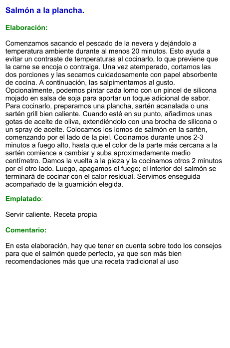 Salmón a la plancha.  Elaboración:  Comenzamos sacando el pescado de la nevera y dejándolo a temperatura ambiente durante al menos 20 minutos. Esto ayuda a evitar un contraste de temperaturas al cocinarlo, lo que previene que la carne se encoja o contraiga. Una vez atemperado, cortamos las dos porciones y las secamos cuidadosamente con papel absorbente de cocina. A continuación, las salpimentamos al gusto. Opcionalmente, podemos pintar cada lomo con un pincel de silicona mojado en salsa de soja para aportar un toque adicional de sabor. Para cocinarlo, preparamos una plancha, sartén acanalada o una sartén grill bien caliente. Cuando esté en su punto, añadimos unas gotas de aceite de oliva, extendiéndolo con una brocha de silicona o un spray de aceite. Colocamos los lomos de salmón en la sartén, comenzando por el lado de la piel. Cocinamos durante unos 2-3 minutos a fuego alto, hasta que el color de la parte más cercana a la sartén comience a cambiar y suba aproximadamente medio centímetro. Damos la vuelta a la pieza y la cocinamos otros 2 minutos por el otro lado. Luego, apagamos el fuego; el interior del salmón se terminará de cocinar con el calor residual. Servimos enseguida acompañado de la guarnición elegida. Emplatado:  Servir caliente. Receta propia  Comentario:  En esta elaboración, hay que tener en cuenta sobre todo los consejos para que el salmón quede perfecto, ya que son más bien recomendaciones más que una receta tradicional al uso