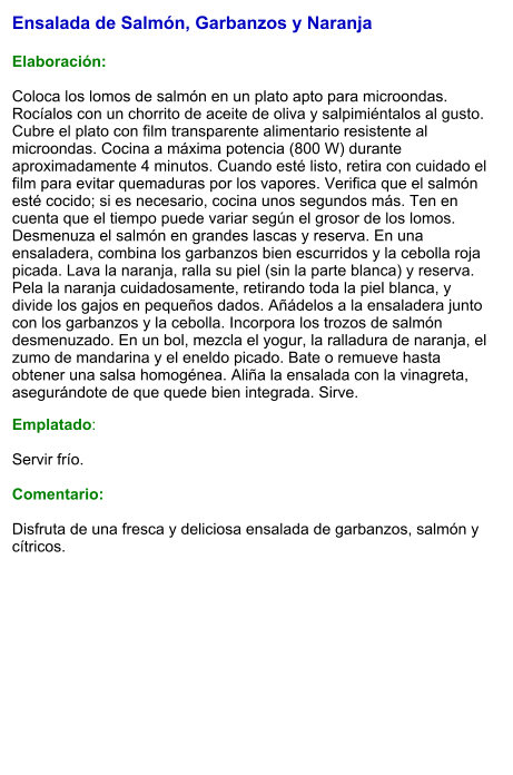 Ensalada de Salmón, Garbanzos y Naranja  Elaboración:  Coloca los lomos de salmón en un plato apto para microondas. Rocíalos con un chorrito de aceite de oliva y salpimiéntalos al gusto. Cubre el plato con film transparente alimentario resistente al microondas. Cocina a máxima potencia (800 W) durante aproximadamente 4 minutos. Cuando esté listo, retira con cuidado el film para evitar quemaduras por los vapores. Verifica que el salmón esté cocido; si es necesario, cocina unos segundos más. Ten en cuenta que el tiempo puede variar según el grosor de los lomos. Desmenuza el salmón en grandes lascas y reserva. En una ensaladera, combina los garbanzos bien escurridos y la cebolla roja picada. Lava la naranja, ralla su piel (sin la parte blanca) y reserva. Pela la naranja cuidadosamente, retirando toda la piel blanca, y divide los gajos en pequeños dados. Añádelos a la ensaladera junto con los garbanzos y la cebolla. Incorpora los trozos de salmón desmenuzado. En un bol, mezcla el yogur, la ralladura de naranja, el zumo de mandarina y el eneldo picado. Bate o remueve hasta obtener una salsa homogénea. Aliña la ensalada con la vinagreta, asegurándote de que quede bien integrada. Sirve. Emplatado:  Servir frío.   Comentario:  Disfruta de una fresca y deliciosa ensalada de garbanzos, salmón y cítricos.