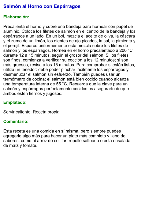Salmón al Horno con Espárragos  Elaboración:  Precalienta el horno y cubre una bandeja para hornear con papel de aluminio. Coloca los filetes de salmón en el centro de la bandeja y los espárragos a un lado. En un bol, mezcla el aceite de oliva, la cáscara y el zumo de un limón, los dientes de ajo picados, la sal, la pimienta y el perejil. Esparce uniformemente esta mezcla sobre los filetes de salmón y los espárragos. Hornea en el horno precalentado a 200 °C durante 12 a 15 minutos, según el grosor del salmón. Si los filetes son finos, comienza a verificar su cocción a los 12 minutos; si son más gruesos, revisa a los 15 minutos. Para comprobar si están listos, utiliza un tenedor: debe poder pinchar fácilmente los espárragos y desmenuzar el salmón sin esfuerzo. También puedes usar un termómetro de cocina; el salmón está bien cocido cuando alcanza una temperatura interna de 55 °C. Recuerda que la clave para un salmón y espárragos perfectamente cocidos es asegurarte de que ambos estén tiernos y jugosos.  Emplatado:  Servir caliente. Receta propia.  Comentario:  Esta receta es una comida en sí misma, pero siempre puedes agregarle algo más para hacer un plato más completo y lleno de sabores, como el arroz de coliflor, repollo salteado o esta ensalada de maíz y tomate.