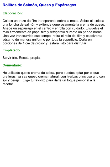Rollitos de Salmón, Queso y Espárragos  Elaboración:  Coloca un trozo de film transparente sobre la mesa. Sobre él, coloca una loncha de salmón y extiende generosamente la crema de queso. Añade un espárrago en el centro y enrolla con cuidado. Envuelve el rollo firmemente en papel film y refrigéralo durante un par de horas. Una vez transcurrido ese tiempo, retira el rollo del film y espolvorea sésamo de manera uniforme por toda la superficie. Corta en porciones de 1 cm de grosor y ¡estará listo para disfrutar! Emplatado:  Servir frío. Receta propia.  Comentario:  He utilizado queso crema de cabra, pero puedes optar por el que prefieras, ya sea queso crema natural, con hierbas o incluso uno con ajo y perejil. ¡Elige tu favorito para darle un toque personal a la receta!