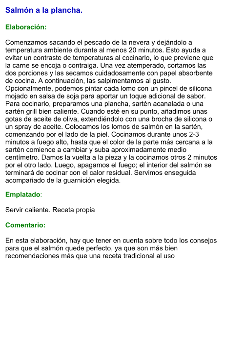 Salmón a la plancha.  Elaboración:  Comenzamos sacando el pescado de la nevera y dejándolo a temperatura ambiente durante al menos 20 minutos. Esto ayuda a evitar un contraste de temperaturas al cocinarlo, lo que previene que la carne se encoja o contraiga. Una vez atemperado, cortamos las dos porciones y las secamos cuidadosamente con papel absorbente de cocina. A continuación, las salpimentamos al gusto. Opcionalmente, podemos pintar cada lomo con un pincel de silicona mojado en salsa de soja para aportar un toque adicional de sabor. Para cocinarlo, preparamos una plancha, sartén acanalada o una sartén grill bien caliente. Cuando esté en su punto, añadimos unas gotas de aceite de oliva, extendiéndolo con una brocha de silicona o un spray de aceite. Colocamos los lomos de salmón en la sartén, comenzando por el lado de la piel. Cocinamos durante unos 2-3 minutos a fuego alto, hasta que el color de la parte más cercana a la sartén comience a cambiar y suba aproximadamente medio centímetro. Damos la vuelta a la pieza y la cocinamos otros 2 minutos por el otro lado. Luego, apagamos el fuego; el interior del salmón se terminará de cocinar con el calor residual. Servimos enseguida acompañado de la guarnición elegida. Emplatado:  Servir caliente. Receta propia  Comentario:  En esta elaboración, hay que tener en cuenta sobre todo los consejos para que el salmón quede perfecto, ya que son más bien recomendaciones más que una receta tradicional al uso