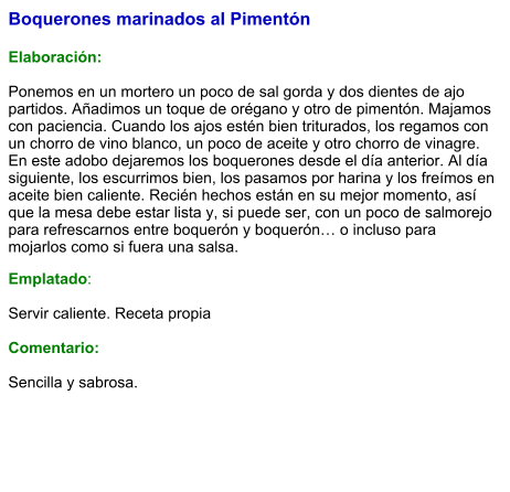Boquerones marinados al Pimentón  Elaboración:  Ponemos en un mortero un poco de sal gorda y dos dientes de ajo partidos. Añadimos un toque de orégano y otro de pimentón. Majamos con paciencia. Cuando los ajos estén bien triturados, los regamos con un chorro de vino blanco, un poco de aceite y otro chorro de vinagre. En este adobo dejaremos los boquerones desde el día anterior. Al día siguiente, los escurrimos bien, los pasamos por harina y los freímos en aceite bien caliente. Recién hechos están en su mejor momento, así que la mesa debe estar lista y, si puede ser, con un poco de salmorejo para refrescarnos entre boquerón y boquerón… o incluso para mojarlos como si fuera una salsa. Emplatado:  Servir caliente. Receta propia  Comentario:  Sencilla y sabrosa.
